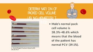 DETERMIINATIION OF
P
ACKED CELL VOLUME
USIING HEMATOCRIIT
METHOD
a
b
c
d
e
f
c. Centrifuged human blood with
39.1% PCV
Male’s normal pack
cell volume is
38.3%-48.6% which
means that the blood
of the patient has
normal PCV (39.1%).
 