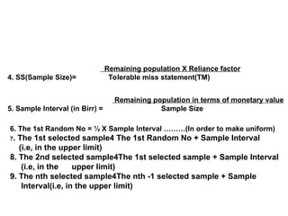 Remaining population X Reliance factor
4. SS(Sample Size)= Tolerable miss statement(TM)
Remaining population in terms of monetary value
5. Sample Interval (in Birr) = Sample Size
6. The 1st Random No = ½ X Sample Interval ………(In order to make uniform)
7. The 1st selected sample4 The 1st Random No + Sample Interval
(i.e, in the upper limit)
8. The 2nd selected sample4The 1st selected sample + Sample Interval
(i.e, in the upper limit)
9. The nth selected sample4The nth -1 selected sample + Sample
Interval(i.e, in the upper limit)
 