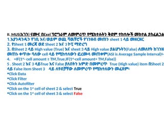 II. MUS(አገን) ናሙና በExel ፕሮግራም ለመምረጥ የሚከተሉትን ቅደም ተከተሎች መከተል ያስፈልጋል
1.እያንዳንዱን የገቢ እና/ወይም ወጪ ቫዉቸሮች የገንዘብ መጠን sheet 1 ላይ መዘርዘር
2. የSheet 1 መረጃ ወደ Sheet 2 እና 3 ኮፒ ማድረግ
3. በSheet 2 ላይ High value (True) እና sheet 3 ላይ High value ያልሆኑትን(False) ለመለየት ከገንዘብ
መጠኑ ቀጥሎ ባለው cell ላይ የሚከተለውን ፎረሙላ መጠቀም(ASI is Average Sample Interval)፡-
4. =IF(1st
- cell amount ≥ TM,True,IF(1st
-cell amount< TM,False))
5 . Sheet 2 እና 3 ላይTrue እና False ያለበትን አምድ በመምረጥ True (High value) item በSheet 2
ላይ False item Sheet 3 ላይ ለየብቻቸው ለመምረጥ የሚከተለውን መፈጸም፡
•Click Data
•Click Filter
•Click Autofilter
•Click on the 1st
cell of sheet 2 & select True
•Click on the 1st
cell of sheet 3 & select False
 