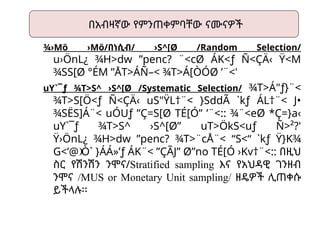 ¾›Mö ›Mö/በነሲብ/ ›S^[Ø /Random Selection/
u›ÖnL¿ ¾H>dw ”penc? ¨<cØ ÁK<ƒ Ñ<ÇÄ‹ Ÿ<M
 
¾SS[Ø °ÉM ”ÅT>ÁÑ–< ¾T>Á[ÒÓØ ’¨<'

uY`¯ƒ ¾T>S^ ›S^[Ø /Systematic Selection/ ¾T>Á"ƒ}¨<
¾T>S[Ö<ƒ Ñ<ÇÄ‹ uS"ŸL†¨< }SddÃ `kƒ ÁL†¨< J•
¾SËS]Á¨< uÓUƒ ”Ç=S[Ø TÉ[Ó” ’¨<:: ¾¨<eØ *Ç=}a‹

uY`¯ƒ ¾T>S^ ›S^[Ø” uT>ÖkS<uƒ Ñ>²?'
Ÿ›ÖnL¿ ¾H>dw ”penc? ¾T>¨cÅ¨< “S<“ `kƒ Ÿ}K¾

G<’@ Ò` }ÁÁ»’ƒ ÁK¨< ”ÇÃJ” Ø”no TÉ[Ó ›Kv†¨<::
  በዚህ
ስር የሽንሽን ንሞና/Stratified sampling እና የአህዳዊ ገንዘብ
ንሞና /MUS or Monetary Unit sampling/ ዘዴዎች ሊጠቀሱ
ይችላሉ፡፡
በአብዛኛው የምንጠቀምባቸው ናሙናዎች
 