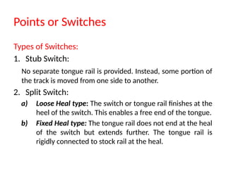 Points or Switches
Types of Switches:
1. Stub Switch:
No separate tongue rail is provided. Instead, some portion of
the track is moved from one side to another.
2. Split Switch:
a) Loose Heal type: The switch or tongue rail finishes at the
heel of the switch. This enables a free end of the tongue.
b) Fixed Heal type: The tongue rail does not end at the heal
of the switch but extends further. The tongue rail is
rigidly connected to stock rail at the heal.
 