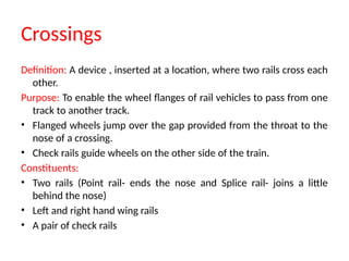 Crossings
Definition: A device , inserted at a location, where two rails cross each
other.
Purpose: To enable the wheel flanges of rail vehicles to pass from one
track to another track.
• Flanged wheels jump over the gap provided from the throat to the
nose of a crossing.
• Check rails guide wheels on the other side of the train.
Constituents:
• Two rails (Point rail- ends the nose and Splice rail- joins a little
behind the nose)
• Left and right hand wing rails
• A pair of check rails
 