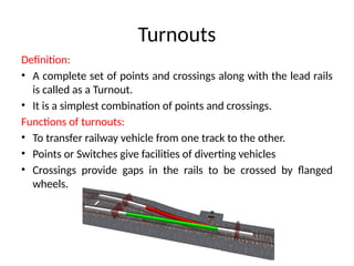 Turnouts
Definition:
• A complete set of points and crossings along with the lead rails
is called as a Turnout.
• It is a simplest combination of points and crossings.
Functions of turnouts:
• To transfer railway vehicle from one track to the other.
• Points or Switches give facilities of diverting vehicles
• Crossings provide gaps in the rails to be crossed by flanged
wheels.
 