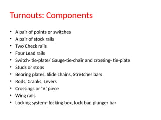 Turnouts: Components
• A pair of points or switches
• A pair of stock rails
• Two Check rails
• Four Lead rails
• Switch- tie-plate/ Gauge-tie-chair and crossing- tie-plate
• Studs or stops
• Bearing plates, Slide chains, Stretcher bars
• Rods, Cranks, Levers
• Crossings or ‘V’ piece
• Wing rails
• Locking system- locking box, lock bar, plunger bar
 
