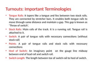 Turnouts: Important Terminologies
• Tongue Rails: It tapers like a tongue and lies between two stock rails.
They are connected by stretcher bars. It enables both tongue rails to
move through same distance and maintain a gap. This gap is known as
‘Throw of switch’.
• Stock Rails: Main rails of the track. It is a running rail. Tongue rail is
attached to it.
• Switch: A pair of tongue rails with necessary connections (without
stock rail)
• Points: A pair of tongue rails and stock rails with necessary
connections
• Heel of Switch: An imaginary point on the gauge line midway
between end of lead rail and switch rail.
• Switch Length: The length between toe of switch rail to heel of switch.
 