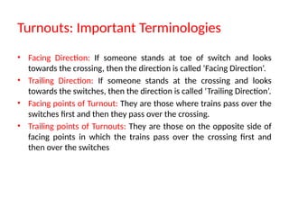 Turnouts: Important Terminologies
• Facing Direction: If someone stands at toe of switch and looks
towards the crossing, then the direction is called ‘Facing Direction’.
• Trailing Direction: If someone stands at the crossing and looks
towards the switches, then the direction is called ‘Trailing Direction’.
• Facing points of Turnout: They are those where trains pass over the
switches first and then they pass over the crossing.
• Trailing points of Turnouts: They are those on the opposite side of
facing points in which the trains pass over the crossing first and
then over the switches
 