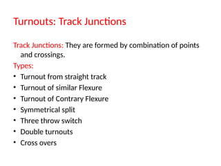 Turnouts: Track Junctions
Track Junctions: They are formed by combination of points
and crossings.
Types:
• Turnout from straight track
• Turnout of similar Flexure
• Turnout of Contrary Flexure
• Symmetrical split
• Three throw switch
• Double turnouts
• Cross overs
 