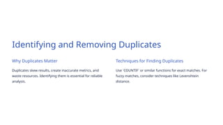 Identifying and Removing Duplicates
Why Duplicates Matter
Duplicates skew results, create inaccurate metrics, and
waste resources. Identifying them is essential for reliable
analysis.
Techniques for Finding Duplicates
Use `COUNTIF` or similar functions for exact matches. For
fuzzy matches, consider techniques like Levenshtein
distance.
 