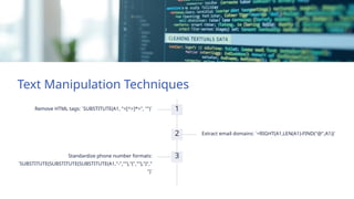 Text Manipulation Techniques
1
Remove HTML tags: `SUBSTITUTE(A1, "<[^>]*>", "")`
2 Extract email domains: `=RIGHT(A1,LEN(A1)-FIND("@",A1))`
3
Standardize phone number formats:
`SUBSTITUTE(SUBSTITUTE(SUBSTITUTE(A1,"-",""),"(",""),")","
")`
 