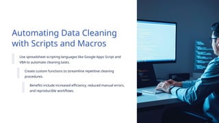Automating Data Cleaning
with Scripts and Macros
Use spreadsheet scripting languages like Google Apps Script and
VBA to automate cleaning tasks.
Create custom functions to streamline repetitive cleaning
procedures.
Benefits include increased efficiency, reduced manual errors,
and reproducible workflows.
 