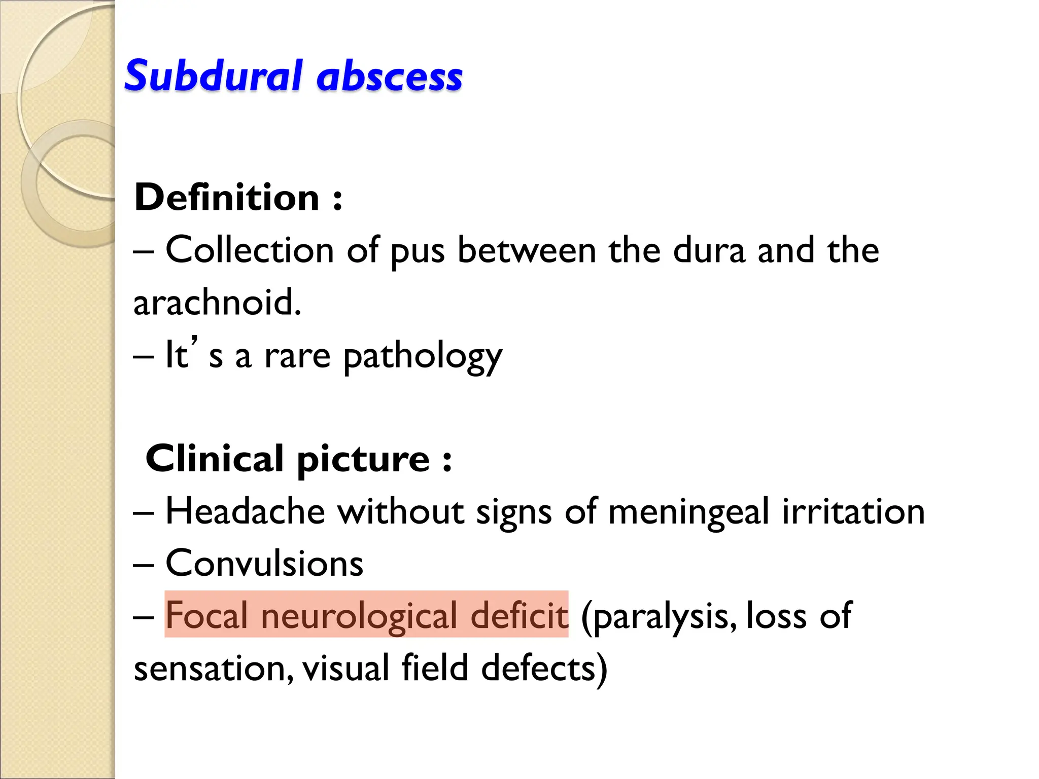 Subdural abscess
Definition :
Collection of pus between the dura and the
arachnoid.
It’s a rare pathology
Clinical picture :
Headache without signs of meningeal irritation
Convulsions
Focal neurological deficit (paralysis, loss of
sensation, visual field defects)
 