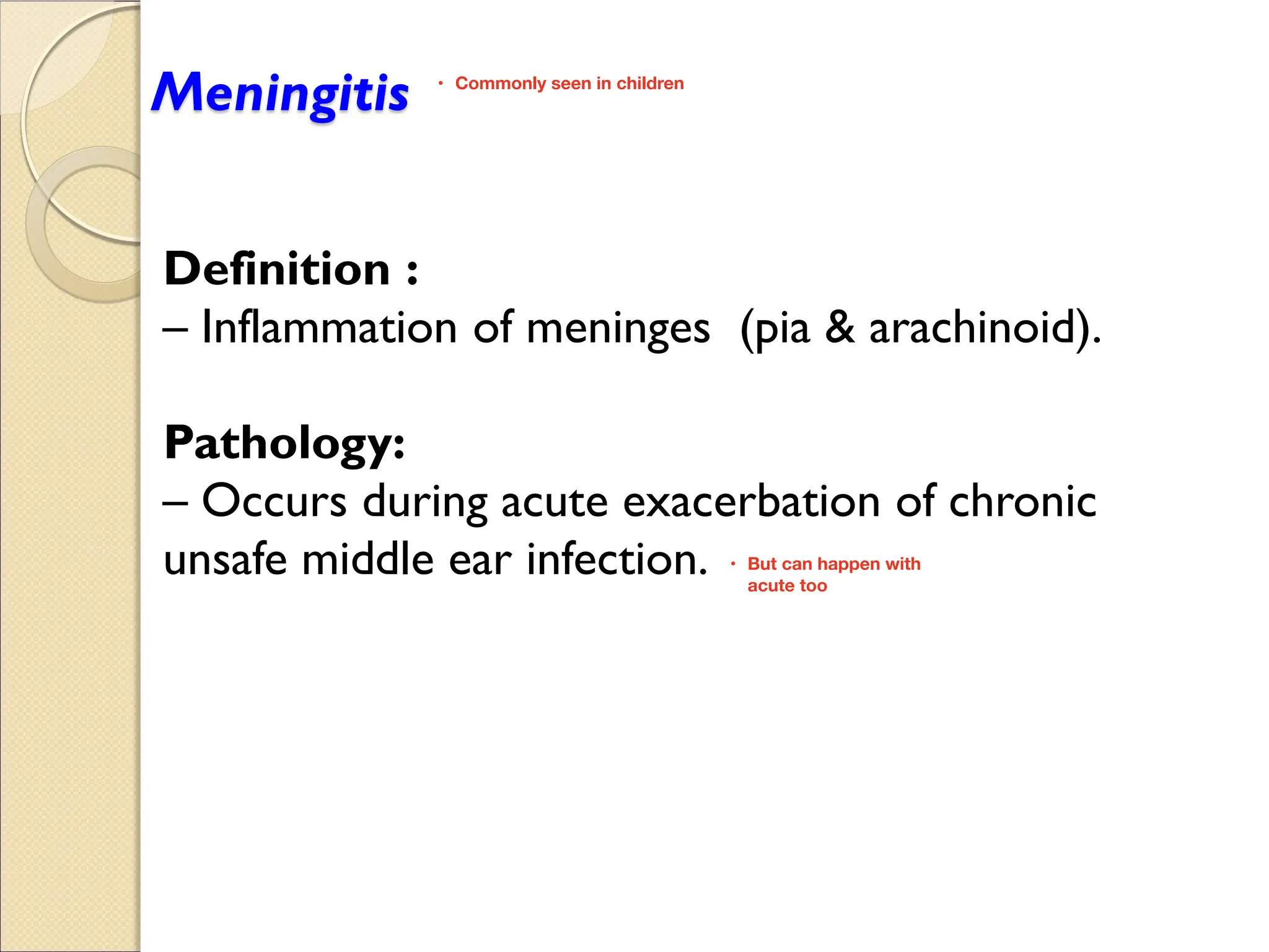 Meningitis
Definition :
Inflammation of meninges (pia & arachinoid).
Pathology:
Occurs during acute exacerbation of chronic
unsafe middle ear infection.
Commonly seen in children
•
But can happen with
•
acute too
 