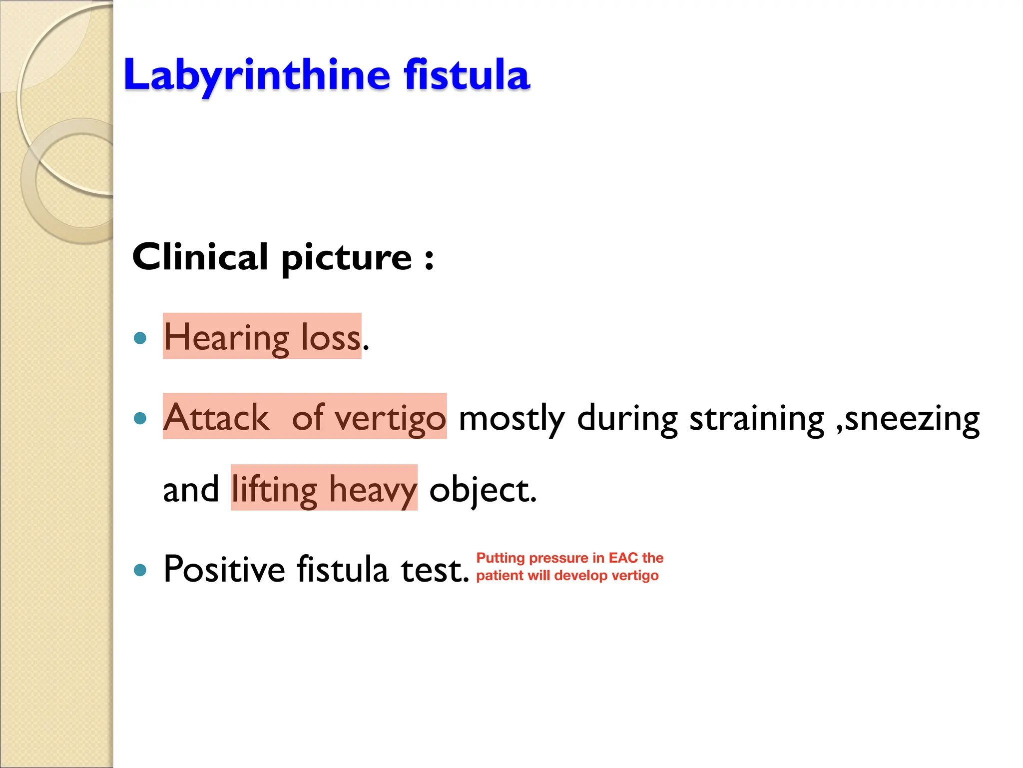 Labyrinthine fistula
Clinical picture :
y Hearing loss.
y Attack of vertigo mostly during straining ,sneezing
and lifting heavy object.
y Positive fistula test.Putting pressure in EAC the
patient will develop vertigo
 
