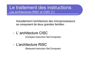 Le traitement des instructions
Les architectures RISC et CISC (1)
Actuellement l’architecture des microprocesseurs
se composent de deux grandes familles :
• L’ architecture CISC
(Complex Instruction Set Computer)
• L’architecture RISC
(Reduced Instruction Set Computer)
 