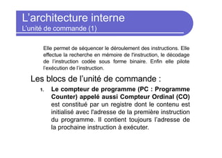 L’architecture interne
L’unité de commande (1)
Elle permet de séquencer le déroulement des instructions. Elle
effectue la recherche en mémoire de l'instruction, le décodage
de l’instruction codée sous forme binaire. Enfin elle pilote
l’exécution de l’instruction.
Les blocs de l’unité de commande :
1. Le compteur de programme (PC : Programme
Counter) appelé aussi Compteur Ordinal (CO)
est constitué par un registre dont le contenu est
initialisé avec l'adresse de la première instruction
du programme. Il contient toujours l’adresse de
la prochaine instruction à exécuter.
 