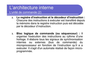 L’architecture interne
L’unité de commande (2)
2. Le registre d'instruction et le décodeur d'instruction :
Chacune des instructions à exécuter est transféré depuis
la mémoire dans le registre instruction puis est décodée
par le décodeur d’instruction.
3. Bloc logique de commande (ou séquenceur) : Il
organise l'exécution des instructions au rythme d’une
horloge. Il élabore tous les signaux de synchronisation
internes ou externes (bus de commande) du
microprocesseur en fonction de l’instruction qu’il a a
exécuter. Il s'agit d'un automate réalisé de façon micro-
programmée.
 