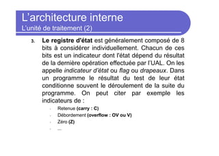 L’architecture interne
L’unité de traitement (2)
3. Le registre d'état est généralement composé de 8
bits à considérer individuellement. Chacun de ces
bits est un indicateur dont l'état dépend du résultat
de la dernière opération effectuée par l’UAL. On les
appelle indicateur d’état ou flag ou drapeaux. Dans
un programme le résultat du test de leur état
conditionne souvent le déroulement de la suite du
programme. On peut citer par exemple les
indicateurs de :
• Retenue (carry : C)
• Débordement (overflow : OV ou V)
• Zéro (Z)
• ...
 