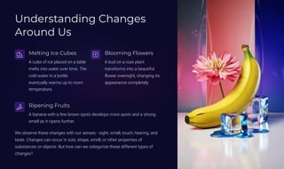 Understanding Changes
Around Us
Melting Ice Cubes
A cube of ice placed on a table
melts into water over time. The
cold water in a bottle
eventually warms up to room
temperature.
Blooming Flowers
A bud on a rose plant
transforms into a beautiful
flower overnight, changing its
appearance completely.
Ripening Fruits
A banana with a few brown spots develops more spots and a strong
smell as it ripens further.
We observe these changes with our senses - sight, smell, touch, hearing, and
taste. Changes can occur in size, shape, smell, or other properties of
substances or objects. But how can we categorize these different types of
changes?
 