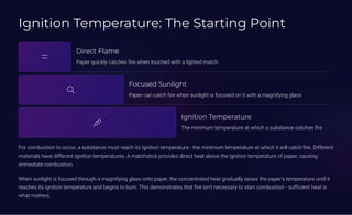 Ignition Temperature: The Starting Point
Direct Flame
Paper quickly catches fire when touched with a lighted match
Focused Sunlight
Paper can catch fire when sunlight is focused on it with a magnifying glass
Ignition Temperature
The minimum temperature at which a substance catches fire
For combustion to occur, a substance must reach its ignition temperature - the minimum temperature at which it will catch fire. Different
materials have different ignition temperatures. A matchstick provides direct heat above the ignition temperature of paper, causing
immediate combustion.
When sunlight is focused through a magnifying glass onto paper, the concentrated heat gradually raises the paper's temperature until it
reaches its ignition temperature and begins to burn. This demonstrates that fire isn't necessary to start combustion - sufficient heat is
what matters.
 