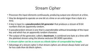 Stream Cipher
• Processes the input elements continuously, producing output one element at a time.
• May be designed to operate on one bit at a time or on units larger than a byte at a
time.
• A key is input to a pseudorandom bit generator that produces a stream of 8-bit
numbers that are apparently random.
• A pseudorandom stream is one that is unpredictable without knowledge of the input
key and which has an apparently random character.
• The output of the generator, called a keystream, is combined one byte at a time with
the plaintext stream using the bitwise exclusive OR (XOR) operation.
• A stream cipher can be as secure as a block cipher of comparable key length.
• Advantage of a stream cipher is that stream ciphers are almost always faster and use
far less code than do block ciphers.
 
