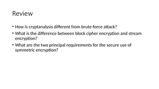 Review
• How is cryptanalysis different from brute-force attack?
• What is the difference between block cipher encryption and stream
encryption?
• What are the two principal requirements for the secure use of
symmetric encryption?
 