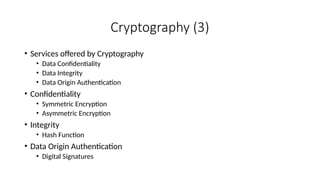 Cryptography (3)
• Services offered by Cryptography
• Data Confidentiality
• Data Integrity
• Data Origin Authentication
• Confidentiality
• Symmetric Encryption
• Asymmetric Encryption
• Integrity
• Hash Function
• Data Origin Authentication
• Digital Signatures
 