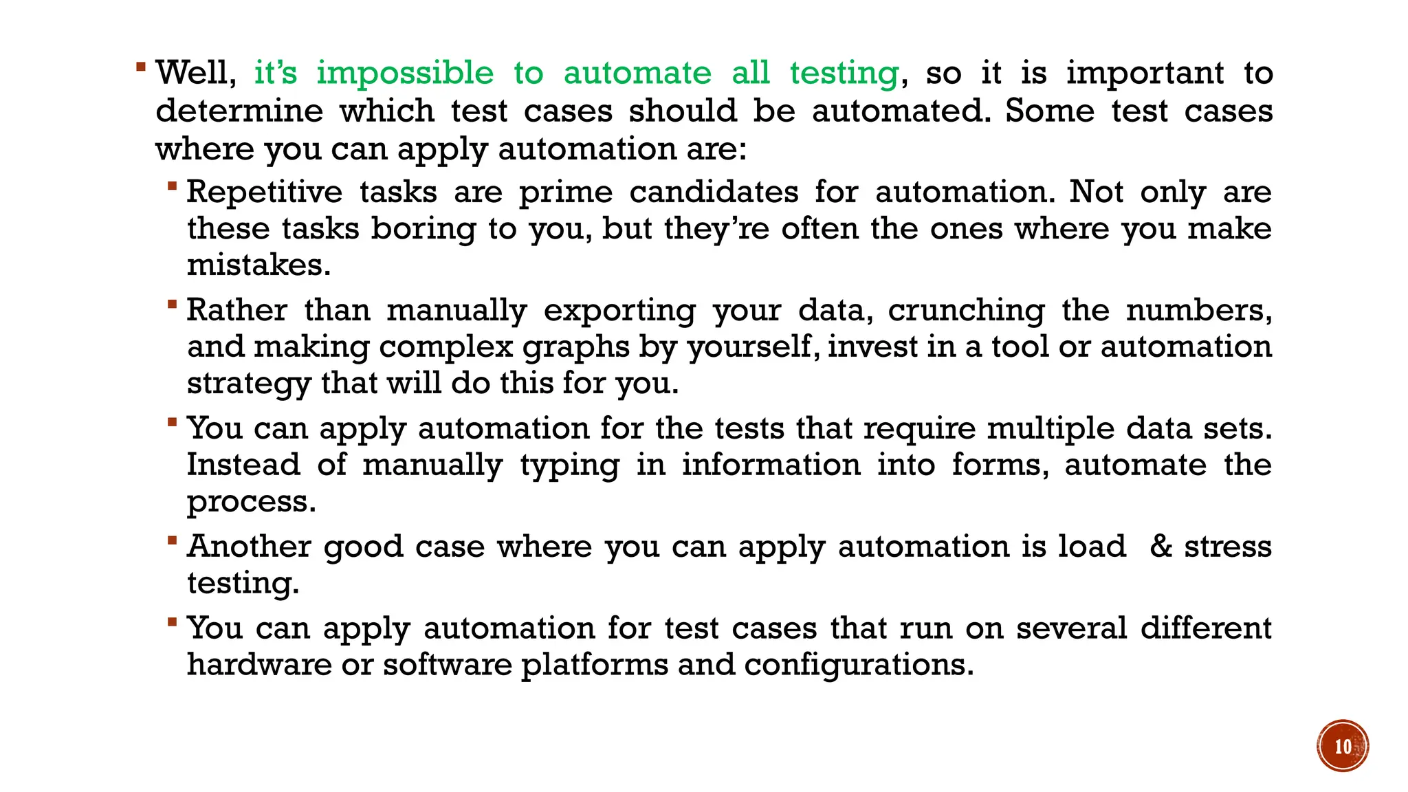 10
 Well, it’s impossible to automate all testing, so it is important to
determine which test cases should be automated. Some test cases
where you can apply automation are:
 Repetitive tasks are prime candidates for automation. Not only are
these tasks boring to you, but they’re often the ones where you make
mistakes.
 Rather than manually exporting your data, crunching the numbers,
and making complex graphs by yourself, invest in a tool or automation
strategy that will do this for you.
 You can apply automation for the tests that require multiple data sets.
Instead of manually typing in information into forms, automate the
process.
 Another good case where you can apply automation is load & stress
testing.
 You can apply automation for test cases that run on several different
hardware or software platforms and configurations.
 