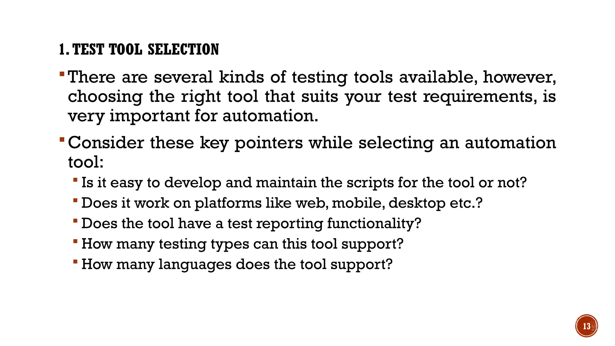 13
1.TEST TOOL SELECTION
There are several kinds of testing tools available, however,
choosing the right tool that suits your test requirements, is
very important for automation.
Consider these key pointers while selecting an automation
tool:
 Is it easy to develop and maintain the scripts for the tool or not?
 Does it work on platforms like web, mobile, desktop etc.?
 Does the tool have a test reporting functionality?
 How many testing types can this tool support?
 How many languages does the tool support?
 