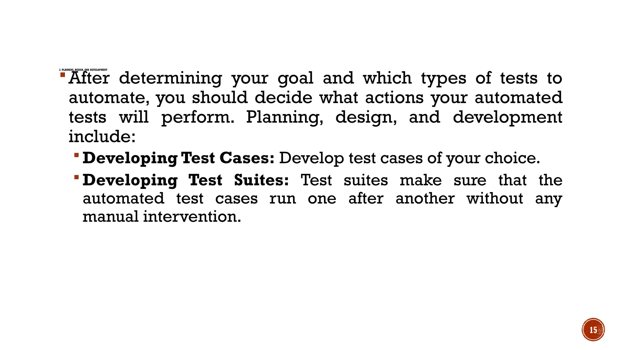 15
3. PLANNING, DESIGN, AND DEVELOPMENT
After determining your goal and which types of tests to
automate, you should decide what actions your automated
tests will perform. Planning, design, and development
include:
 Developing Test Cases: Develop test cases of your choice.
 Developing Test Suites: Test suites make sure that the
automated test cases run one after another without any
manual intervention.
 