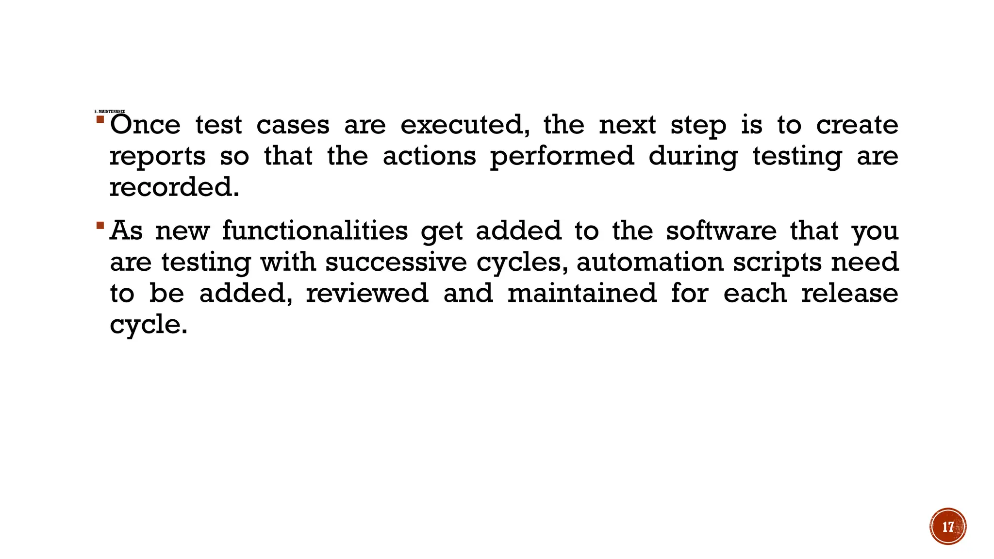 17
5. MAINTENANCE
Once test cases are executed, the next step is to create
reports so that the actions performed during testing are
recorded.
As new functionalities get added to the software that you
are testing with successive cycles, automation scripts need
to be added, reviewed and maintained for each release
cycle.
 