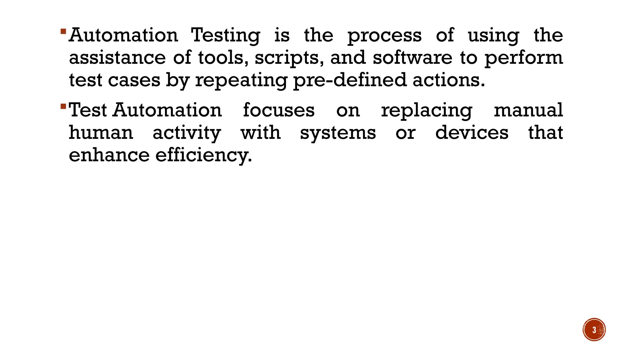 3
Automation Testing is the process of using the
assistance of tools, scripts, and software to perform
test cases by repeating pre-defined actions.
Test Automation focuses on replacing manual
human activity with systems or devices that
enhance efficiency.
 