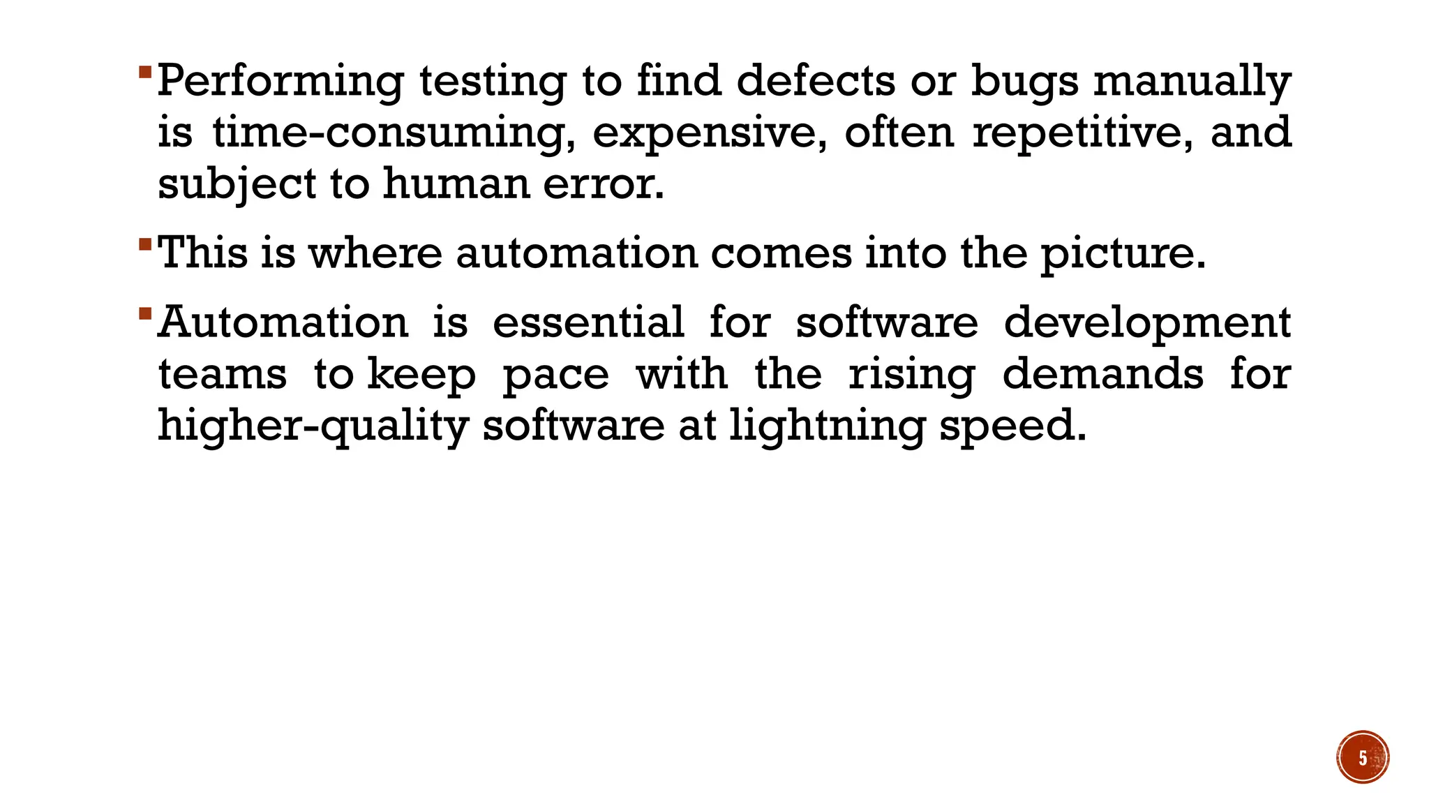5
Performing testing to find defects or bugs manually
is time-consuming, expensive, often repetitive, and
subject to human error.
This is where automation comes into the picture.
Automation is essential for software development
teams to keep pace with the rising demands for
higher-quality software at lightning speed.
 