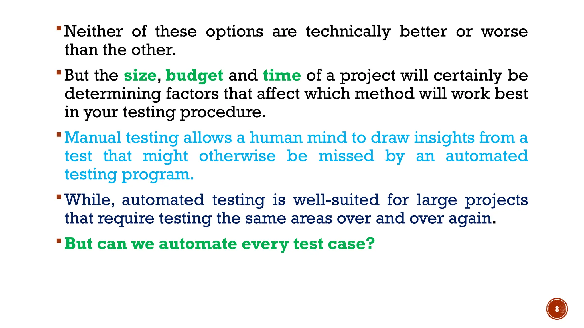 8
Neither of these options are technically better or worse
than the other.
But the size, budget and time of a project will certainly be
determining factors that affect which method will work best
in your testing procedure.
Manual testing allows a human mind to draw insights from a
test that might otherwise be missed by an automated
testing program.
While, automated testing is well-suited for large projects
that require testing the same areas over and over again.
But can we automate every test case?
 