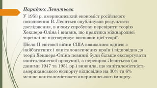 Парадокс Леонтьєва
У 1953 р. американський економіст російського
походження В. Леонтьєв опублікував результати
дослідження, в якому спробував перевірити теорію
Хекшера-Оліна і виявив, що практика міжнародної
торгівлі не підтверджує висновки цієї теорії.
Після ІІ світової війни США вважалися однією з
найбагатших і капіталонасичених країн і відповідно до
теорії Хекшера-Оліна повинні були більше експортувати
капіталомісткої продукції, а перевірка Леонтьєва (за
даними 1947 та 1951 рр.) виявила, що капіталомісткість
американського експорту відповідно на 30% та 6%
менше капіталомісткості американського імпорту.
 