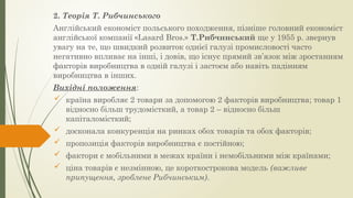 2. Теорія Т. Рибчинського
Англійський економіст польського походження, пізніше головний економіст
англійської компанії «Lasard Bros.» Т.Рибчинський ще у 1955 р. звернув
увагу на те, що швидкий розвиток однієї галузі промисловості часто
негативно впливає на інші, і довів, що існує прямий зв’язок між зростанням
факторів виробництва в одній галузі і застоєм або навіть падінням
виробництва в інших.
Вихідні положення:
 країна виробляє 2 товари за допомогою 2 факторів виробництва; товар 1
відносно більш трудомісткий, а товар 2 – відносно більш
капіталомісткий;
 досконала конкуренція на ринках обох товарів та обох факторів;
 пропозиція факторів виробництва є постійною;
 фактори є мобільними в межах країни і немобільними між країнами;
 ціна товарів є незмінною, це короткострокова модель (важливе
припущення, зроблене Рибчинським).
 