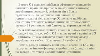 Вектор О1 показує найбільш ефективну технологію
(кількість праці, що припадає на одиницю капіталу)
виробництва товару 1, оскільки він є більш
трудомістким, то розташований ближче до
горизонтальної вісі, а вектор О2 показує найбільш
ефективну технологію виробництва капіталомісткого
товару 2 і розташований ближче до вертикальної вісі.
т. G показує забезпеченість країни в цілому факторами
«праця» і «капітал», тобто ОJ – запас праці в країні, а JG
– капіталу. Такою кількістю праці і капіталу товар 1
виробляється в обсязі F, а товар 2 – в обсязі E.
Нехай, розмір капіталу в цій країні зросте на GG’, при
цьому запас іншого фактору виробництва (праці) та ціни
на товари 1 та товар 2 залишилися незміними.
 