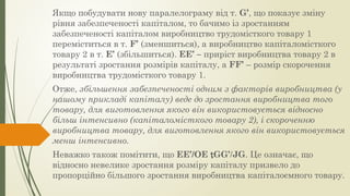 Якщо побудувати нову паралелограму від т. G’, що показує зміну
рівня забезпеченості капіталом, то бачимо із зростанням
забезпеченості капіталом виробництво трудомісткого товару 1
переміститься в т. F’ (зменшиться), а виробництво капіталомісткого
товару 2 в т. Е’ (збільшиться). ЕЕ’ – приріст виробництва товару 2 в
результаті зростання розмірів капіталу, а FF’ – розмір скорочення
виробництва трудомісткого товару 1.
Отже, збільшення забезпеченості одним з факторів виробництва (у
нашому прикладі капіталу) веде до зростання виробництва того
товару, для виготовлення якого він використовується відносно
більш інтенсивно (капіталомісткого товару 2), і скороченню
виробництва товару, для виготовлення якого він використовується
менш інтенсивно.
Неважко також помітити, що ЕЕ’/ОЕ GG’/JG. Це означає, що
відносно невелике зростання розміру капіталу призвело до
пропорційно більшого зростання виробництва капіталоємного товару.
 