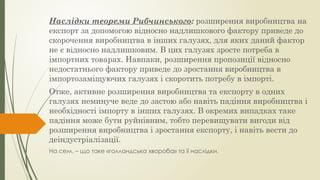 Наслідки теореми Рибчинського: розширення виробництва на
експорт за допомогою відносно надлишкового фактору приведе до
скорочення виробництва в інших галузях, для яких даний фактор
не є відносно надлишковим. В цих галузях зросте потреба в
імпортних товарах. Навпаки, розширення пропозиції відносно
недостатнього фактору приведе до зростання виробництва в
імпортозаміщуючих галузях і скоротить потребу в імпорті.
Отже, активне розширення виробництва та експорту в одних
галузях неминуче веде до застою або навіть падіння виробництва і
необхідності імпорту в інших галузях. В окремих випадках таке
падіння може бути руйнівним, тобто перевищувати вигоди від
розширення виробництва і зростання експорту, і навіть вести до
деіндустріалізації.
На сем. – що таке «голландська хвороба» та її наслідки.
 