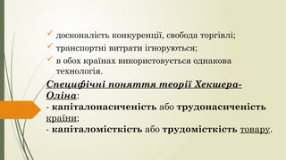  досконалість конкуренції, свобода торгівлі;
 транспортні витрати ігноруються;
 в обох країнах використовується однакова
технологія.
Специфічні поняття теорії Хекшера-
Оліна:
- капіталонасиченість або трудонасиченість
країни;
- капіталомісткість або трудомісткість товару.
 