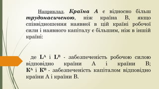 Наприклад, Країна А є відносно більш
трудонасиченою, ніж країна В, якщо
співвідношення наявної в цій країні робочої
сили і наявного капіталу є більшим, ніж в іншій
країні:
де LА
і LВ
- забезпеченість робочою силою
відповідно країни А і країни В;
КА
і КВ
- забезпеченість капіталом відповідно
країни А і країни В.
 