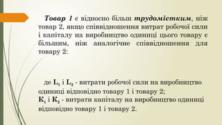 Товар 1 є відносно більш трудомістким, ніж
товар 2, якщо співвідношення витрат робочої сили
і капіталу на виробництво одиниці цього товару є
більшим, ніж аналогічне співвідношення для
товару 2:
де L1 і L2 - витрати робочої сили на виробництво
одиниці відповідно товару 1 і товару 2;
К1 і К2 - витрати капіталу на виробництво одиниці
відповідно товару 1 і товару 2.
 