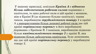 У нашому прикладі, оскільки Країна А є відносно
більш забезпеченою робочою силою порівняно з
капіталом, то ціна робочої сили в цій країні є меншою,
ніж в Країні В (де відносно більше капіталу), таким
чином, виробництво трудомісткого товару 1 в країні
А з використанням більш дешевої робочої сили дає цій
країні порівняльну перевагу в його виробництві
порівняно з Країною В. І навпаки, виробництво відносно
більш капіталомісткого товару 2 у країні В, яка
відносно більш забезпечена капіталом, буде дешевшим,
що дає цій країні порівняльну перевагу у виробництві
товару 2.
 