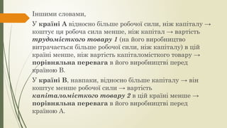 Іншими словами,
У країні А відносно більше робочої сили, ніж капіталу →
коштує ця робоча сила менше, ніж капітал → вартість
трудомісткого товару 1 (на його виробництво
витрачається більше робочої сили, ніж капіталу) в цій
країні менше, ніж вартість капіталомісткого товару →
порівняльна перевага в його виробництві перед
країною В.
У країні В, навпаки, відносно більше капіталу → він
коштує менше робочої сили → вартість
капіталомісткого товару 2 в цій країні менше →
порівняльна перевага в його виробництві перед
країною А.
 
