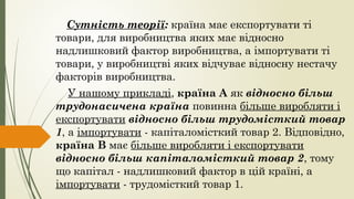 Сутність теорії: країна має експортувати ті
товари, для виробництва яких має відносно
надлишковий фактор виробництва, а імпортувати ті
товари, у виробництві яких відчуває відносну нестачу
факторів виробництва.
У нашому прикладі, країна А як відносно більш
трудонасичена країна повинна більше виробляти і
експортувати відносно більш трудомісткий товар
1, а імпортувати - капіталомісткий товар 2. Відповідно,
країна В має більше виробляти і експортувати
відносно більш капіталомісткий товар 2, тому
що капітал - надлишковий фактор в цій країні, а
імпортувати - трудомісткий товар 1.
 