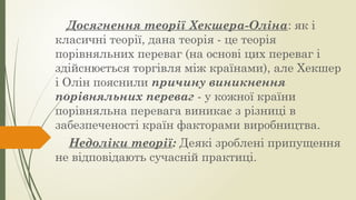 Досягнення теорії Хекшера-Оліна: як і
класичні теорії, дана теорія - це теорія
порівняльних переваг (на основі цих переваг і
здійснюється торгівля між країнами), але Хекшер
і Олін пояснили причину виникнення
порівняльних переваг - у кожної країни
порівняльна перевага виникає з різниці в
забезпеченості країн факторами виробництва.
Недоліки теорії: Деякі зроблені припущення
не відповідають сучасній практиці.
 
