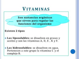VITAMINAS
Son sustancias orgánicas
que sirven para regular las
funciones del organismo
Existen 2 tipos
 Las liposolubles: se disuelven en grasas y
aceites y son las vitaminas A, D, E , K y F.
 Las hidrosolubles: se disuelven en agua.
Pertenecen a este grupo la vitamina C y el
complejo B.
 