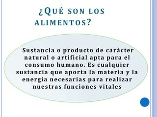 ¿QU É S O N LO S
ALIM ENTO S ?
Sustancia o producto de carácter
natural o artificial apta para el
consumo humano. Es cualquier
sustancia que aporta la materia y la
energía necesarias para realizar
nuestras funciones vitales
 