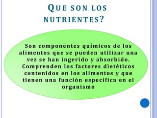 QU E S O N LOS
NUTRIENTES?
Son componentes químicos de los
alimentos que se pueden utilizar una
vez se han ingerido y absorbido.
Comprenden los factores dietéticos
contenidos en los alimentos y que
tienen una función específica en el
organismo
 