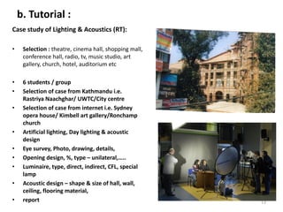 b. Tutorial :
Case study of Lighting & Acoustics (RT):
• Selection : theatre, cinema hall, shopping mall,
conference hall, radio, tv, music studio, art
gallery, church, hotel, auditorium etc
• 6 students / group
• Selection of case from Kathmandu i.e.
Rastriya Naachghar/ UWTC/City centre
• Selection of case from internet i.e. Sydney
opera house/ Kimbell art gallery/Ronchamp
church
• Artificial lighting, Day lighting & acoustic
design
• Eye survey, Photo, drawing, details,
• Opening design, %, type – unilateral,…..
• Luminaire, type, direct, indirect, CFL, special
lamp
• Acoustic design – shape & size of hall, wall,
ceiling, flooring material,
• report 13
 