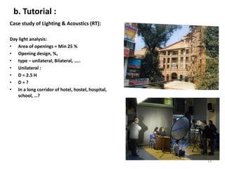 b. Tutorial :
Case study of Lighting & Acoustics (RT):
Day light analysis:
• Area of openings = Min 25 %
• Opening design, %,
• type – unilateral, Bilateral, …..
• Unilateral :
• D = 2.5 H
• D = ?
• In a long corridor of hotel, hostel, hospital,
school, …?
14
 